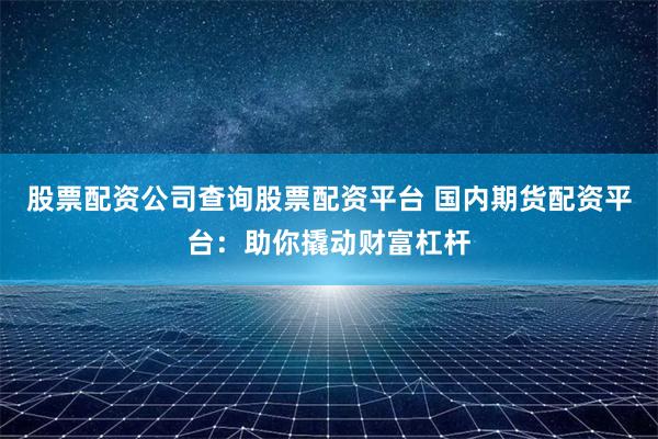股票配资公司查询股票配资平台 国内期货配资平台：助你撬动财富杠杆