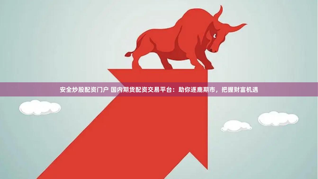 安全炒股配资门户 国内期货配资交易平台：助你逐鹿期市，把握财富机遇